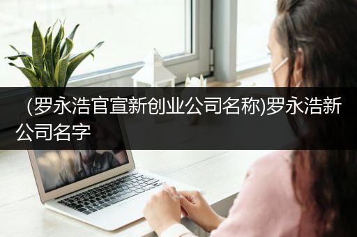 （罗永浩官宣新创业公司名称)罗永浩新公司名字